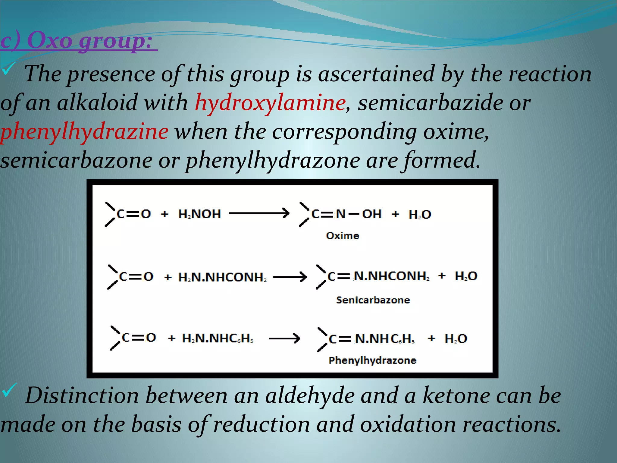 c) Oxo group:
 The presence of this group is ascertained by the reaction
of an alkaloid with hydroxylamine, semicarbazide or
phenylhydrazine when the corresponding oxime,
semicarbazone or phenylhydrazone are formed.
 Distinction between an aldehyde and a ketone can be
made on the basis of reduction and oxidation reactions.
 