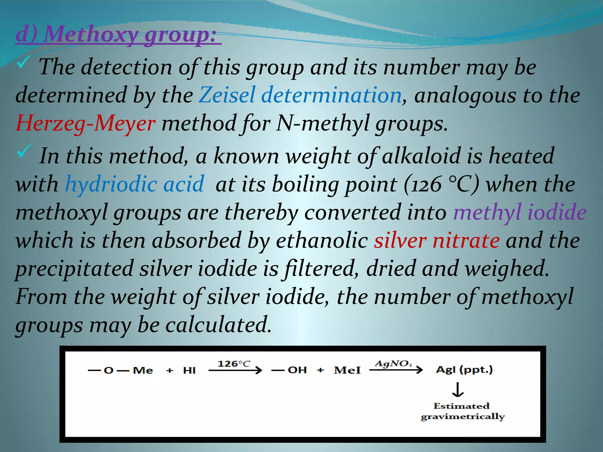d) Methoxy group:
 The detection of this group and its number may be
determined by the Zeisel determination, analogous to the
Herzeg-Meyer method for N-methyl groups.
 In this method, a known weight of alkaloid is heated
with hydriodic acid at its boiling point (126 °C) when the
methoxyl groups are thereby converted into methyl iodide
which is then absorbed by ethanolic silver nitrate and the
precipitated silver iodide is filtered, dried and weighed.
From the weight of silver iodide, the number of methoxyl
groups may be calculated.
 