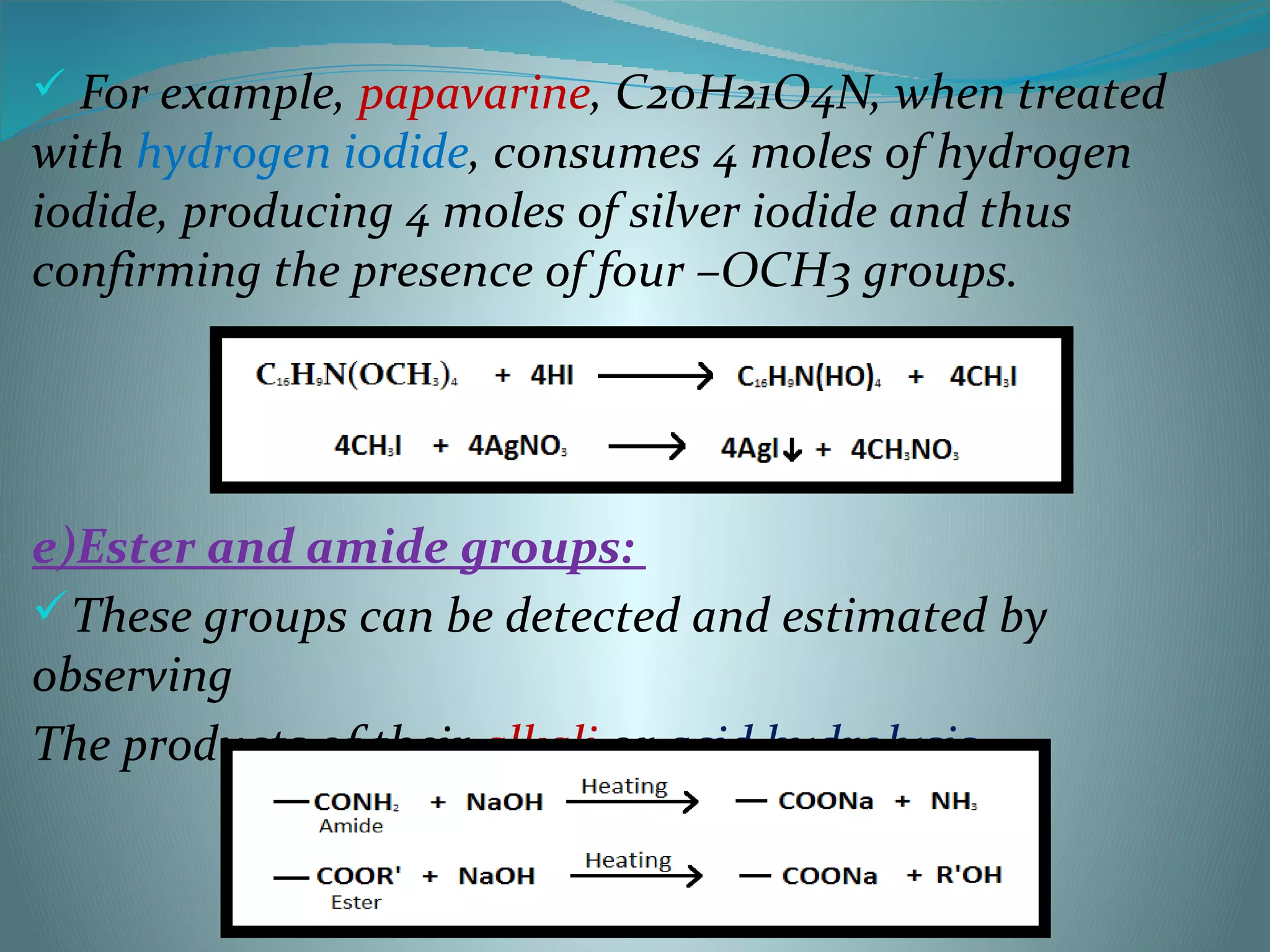  For example, papavarine, C20H21O4N, when treated
with hydrogen iodide, consumes 4 moles of hydrogen
iodide, producing 4 moles of silver iodide and thus
confirming the presence of four –OCH3 groups.
e)Ester and amide groups:
These groups can be detected and estimated by
observing
The products of their alkali or acid hydrolysis.
 
