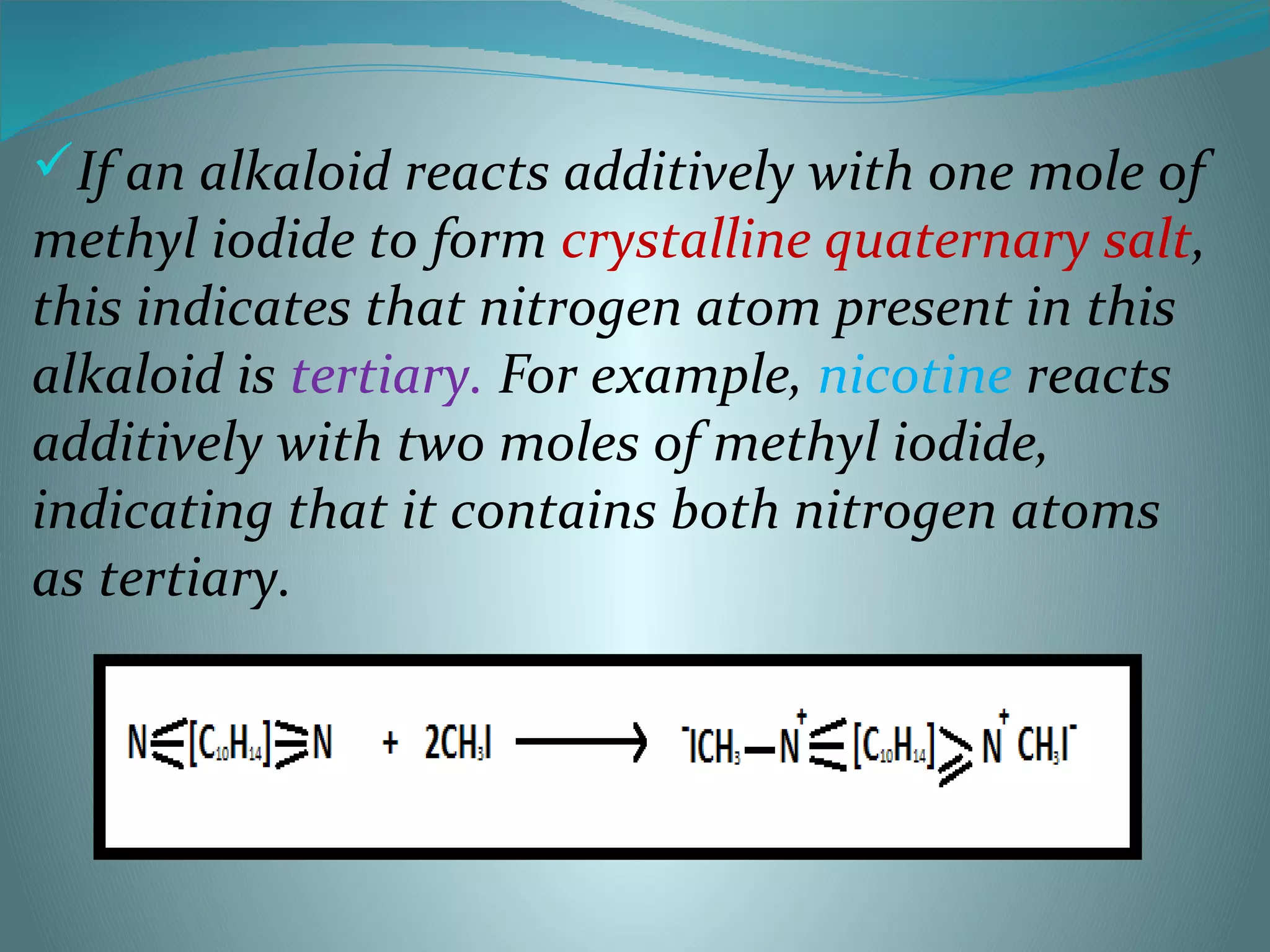 If an alkaloid reacts additively with one mole of
methyl iodide to form crystalline quaternary salt,
this indicates that nitrogen atom present in this
alkaloid is tertiary. For example, nicotine reacts
additively with two moles of methyl iodide,
indicating that it contains both nitrogen atoms
as tertiary.
 