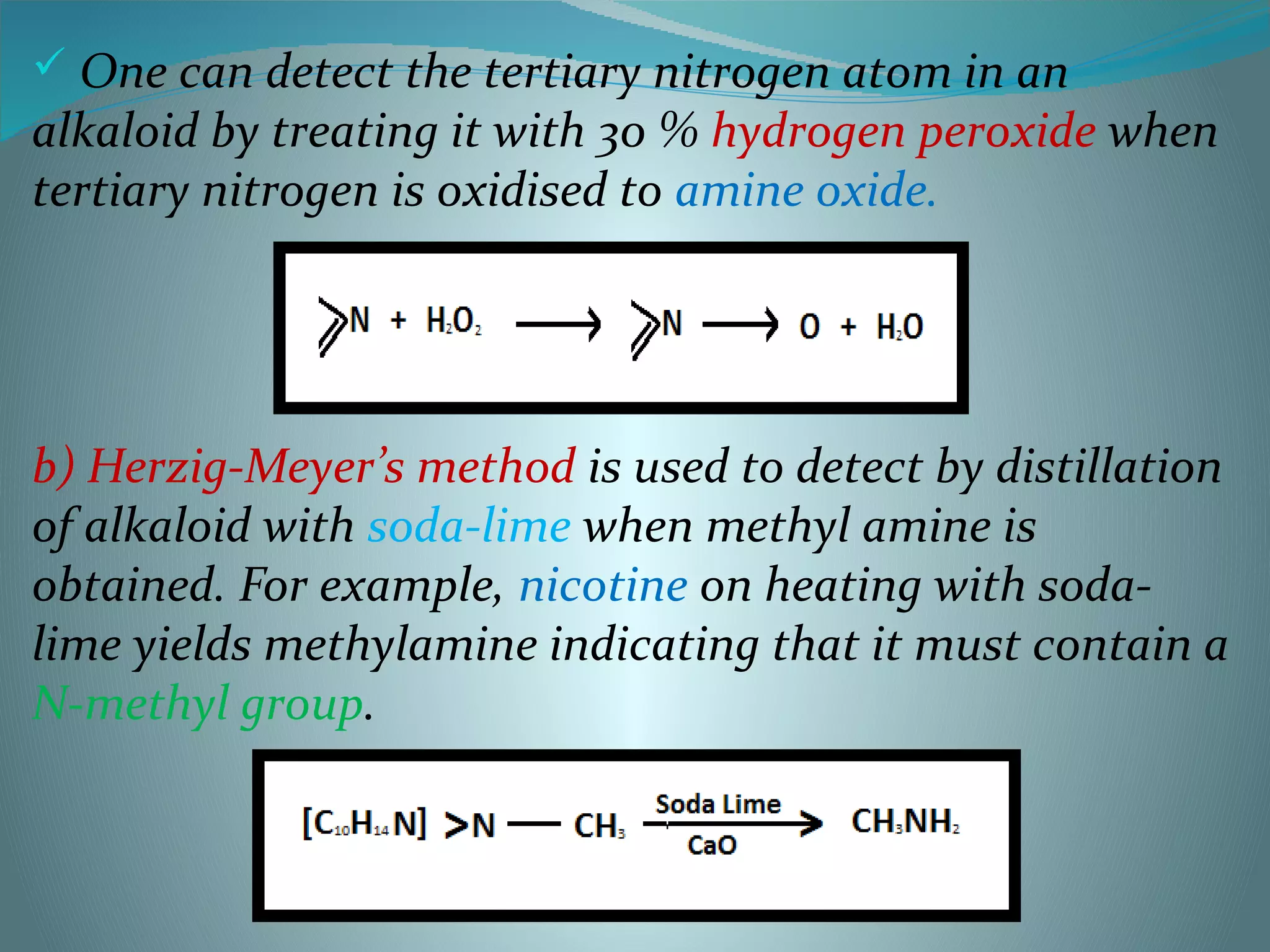  One can detect the tertiary nitrogen atom in an
alkaloid by treating it with 30 % hydrogen peroxide when
tertiary nitrogen is oxidised to amine oxide.
b) Herzig-Meyer’s method is used to detect by distillation
of alkaloid with soda-lime when methyl amine is
obtained. For example, nicotine on heating with soda-
lime yields methylamine indicating that it must contain a
N-methyl group.
 