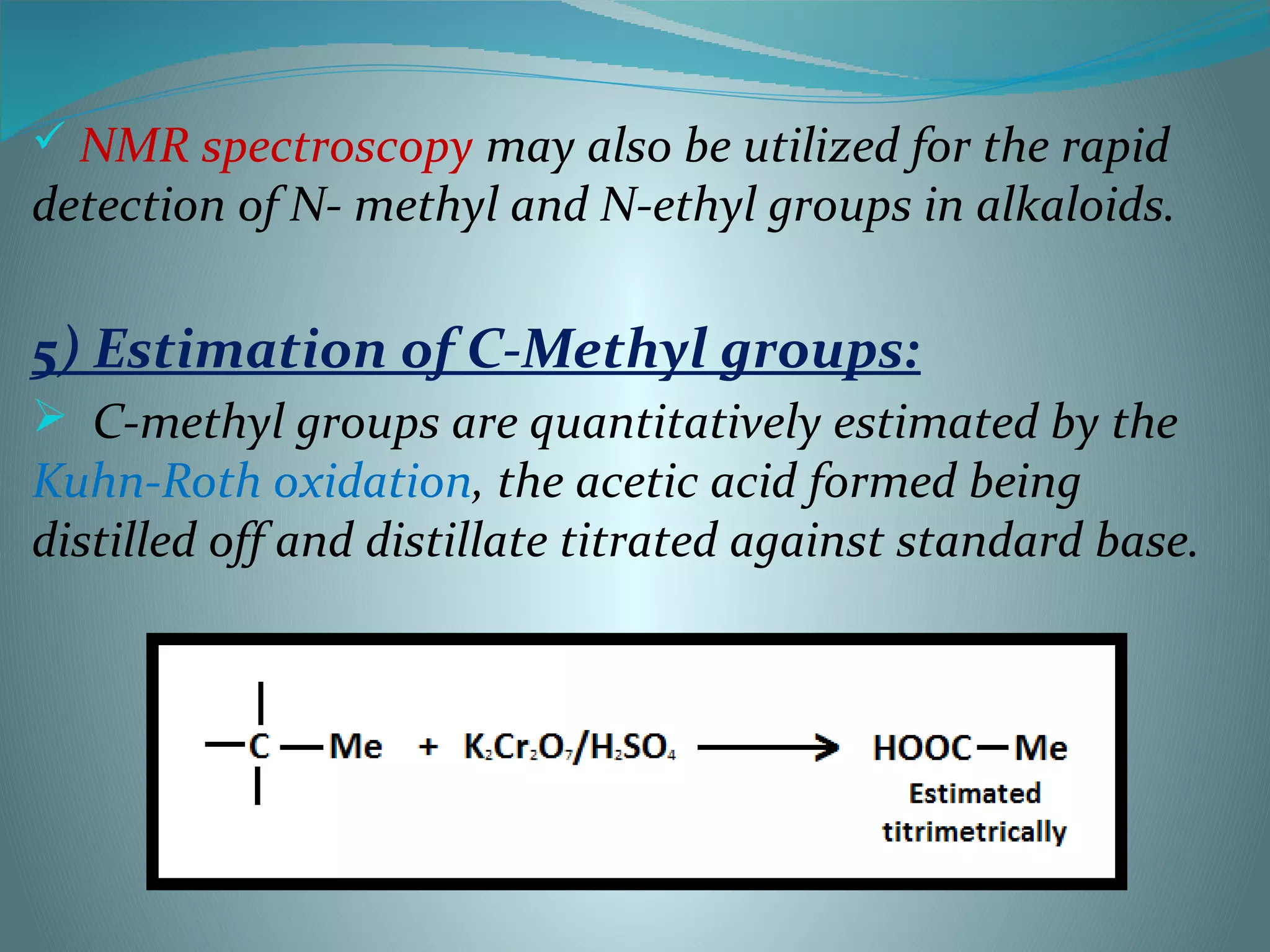  NMR spectroscopy may also be utilized for the rapid
detection of N- methyl and N-ethyl groups in alkaloids.
5) Estimation of C-Methyl groups:
 C-methyl groups are quantitatively estimated by the
Kuhn-Roth oxidation, the acetic acid formed being
distilled off and distillate titrated against standard base.
 