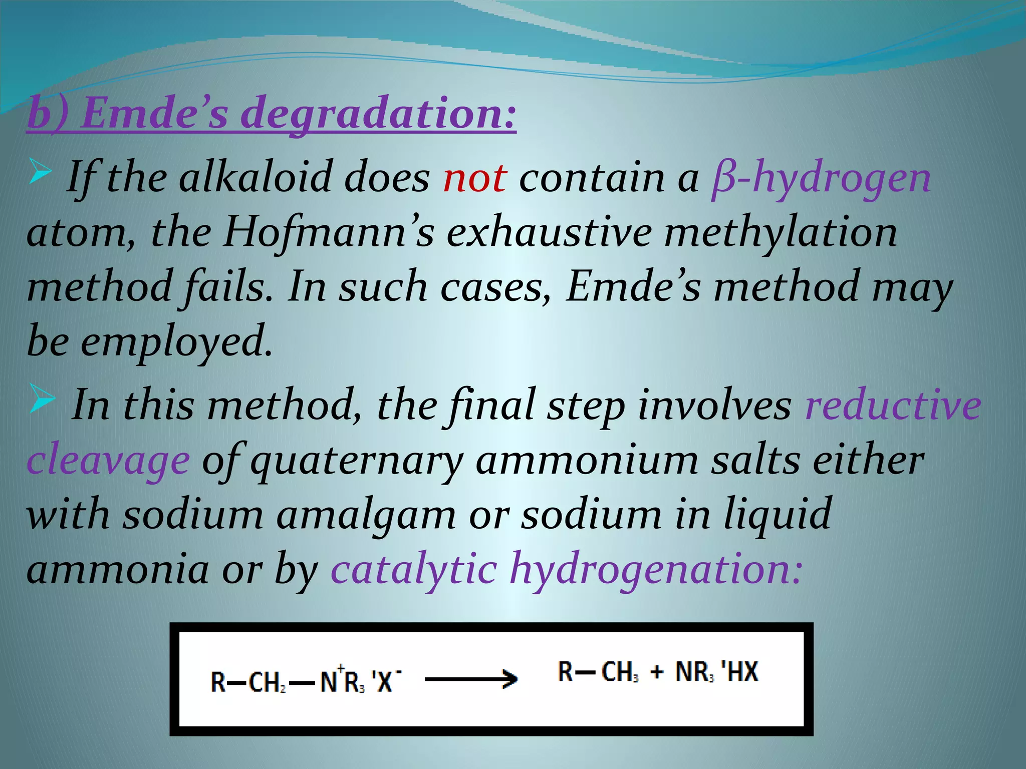 b) Emde’s degradation:
 If the alkaloid does not contain a β-hydrogen
atom, the Hofmann’s exhaustive methylation
method fails. In such cases, Emde’s method may
be employed.
 In this method, the final step involves reductive
cleavage of quaternary ammonium salts either
with sodium amalgam or sodium in liquid
ammonia or by catalytic hydrogenation:
 