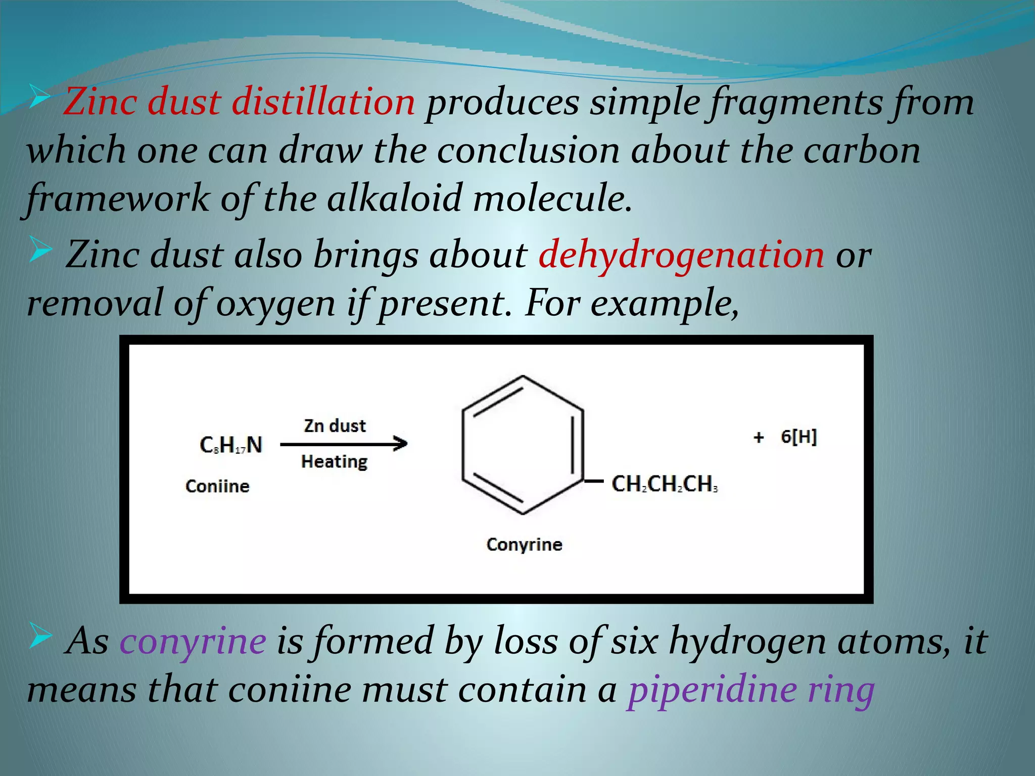  Zinc dust distillation produces simple fragments from
which one can draw the conclusion about the carbon
framework of the alkaloid molecule.
 Zinc dust also brings about dehydrogenation or
removal of oxygen if present. For example,
 As conyrine is formed by loss of six hydrogen atoms, it
means that coniine must contain a piperidine ring
 
