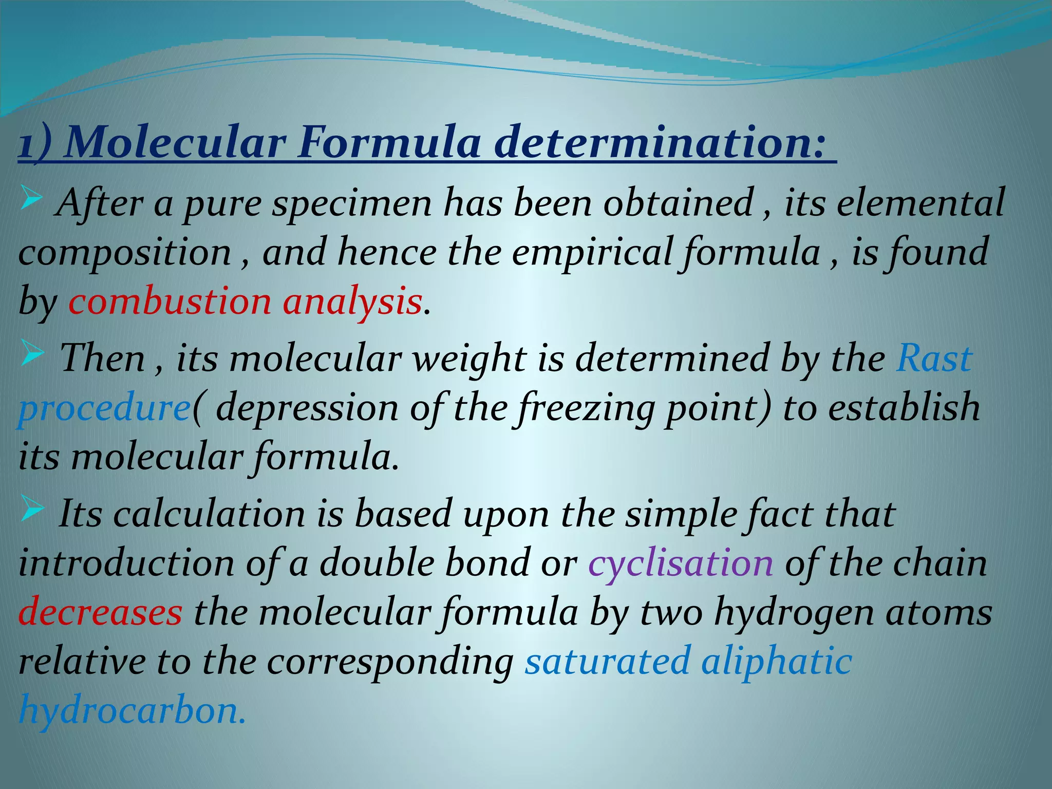 1) Molecular Formula determination:
 After a pure specimen has been obtained , its elemental
composition , and hence the empirical formula , is found
by combustion analysis.
 Then , its molecular weight is determined by the Rast
procedure( depression of the freezing point) to establish
its molecular formula.
 Its calculation is based upon the simple fact that
introduction of a double bond or cyclisation of the chain
decreases the molecular formula by two hydrogen atoms
relative to the corresponding saturated aliphatic
hydrocarbon.
 