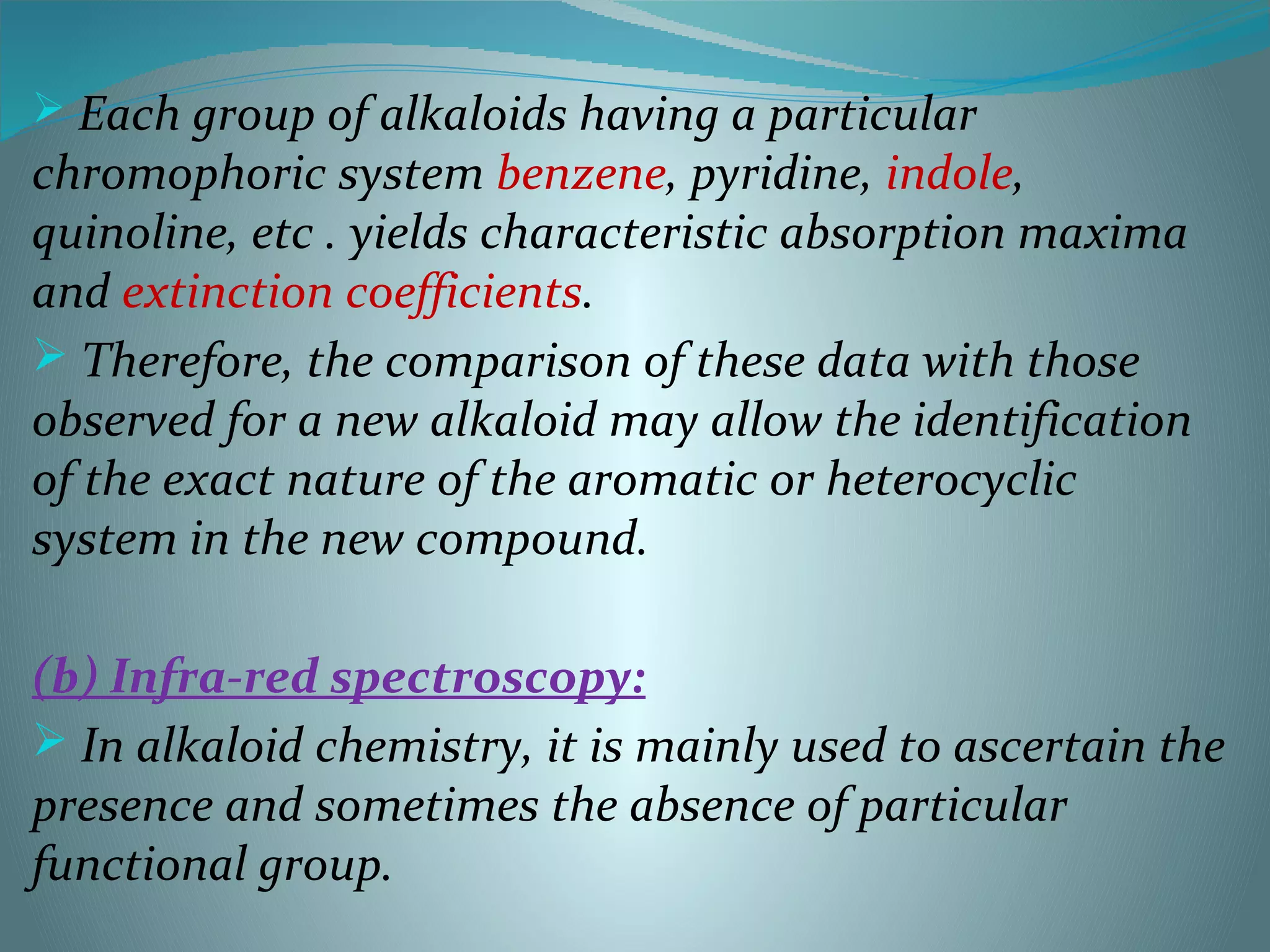  Each group of alkaloids having a particular
chromophoric system benzene, pyridine, indole,
quinoline, etc . yields characteristic absorption maxima
and extinction coefficients.
 Therefore, the comparison of these data with those
observed for a new alkaloid may allow the identification
of the exact nature of the aromatic or heterocyclic
system in the new compound.
(b) Infra-red spectroscopy:
 In alkaloid chemistry, it is mainly used to ascertain the
presence and sometimes the absence of particular
functional group.
 