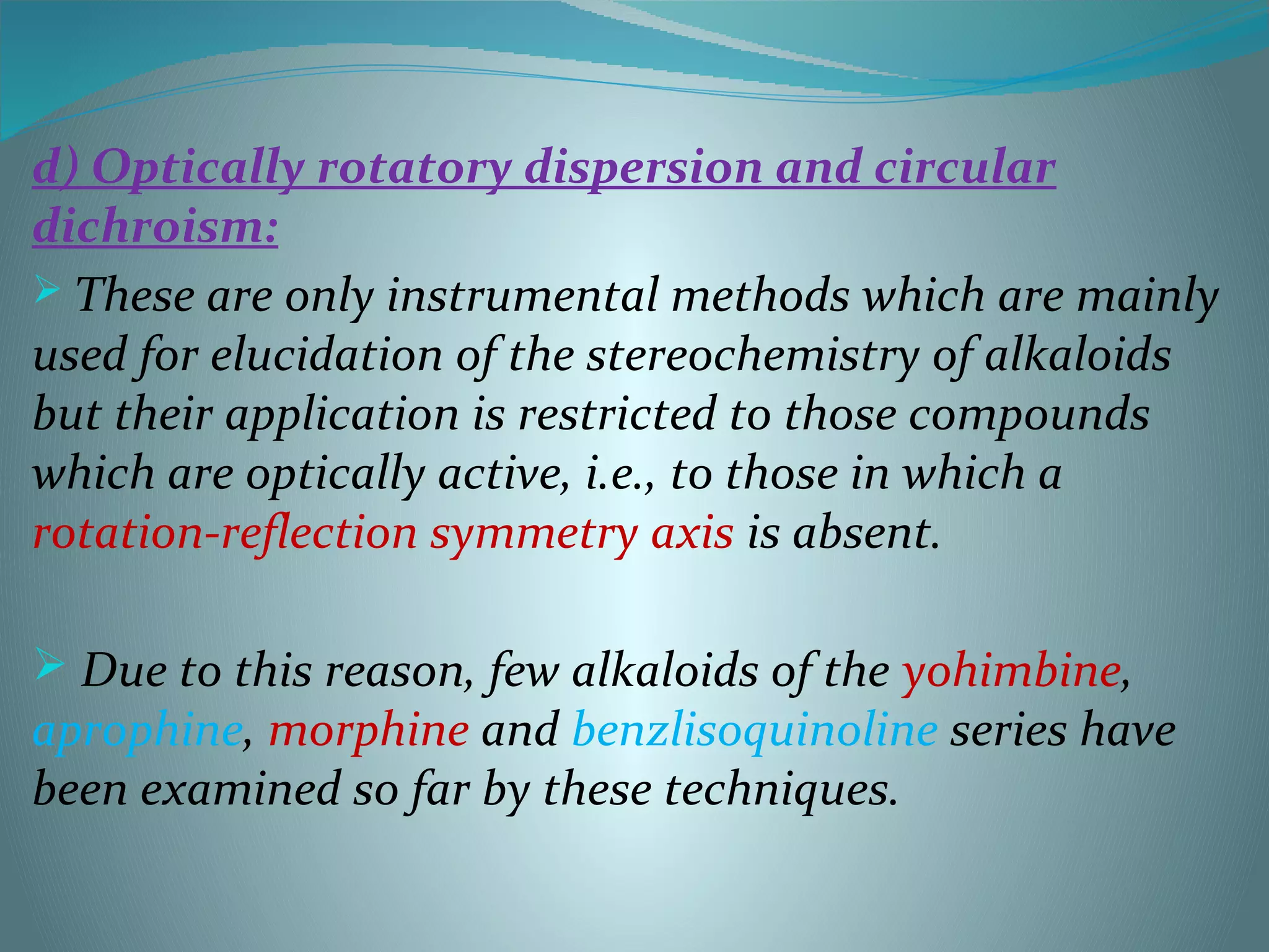 d) Optically rotatory dispersion and circular
dichroism:
 These are only instrumental methods which are mainly
used for elucidation of the stereochemistry of alkaloids
but their application is restricted to those compounds
which are optically active, i.e., to those in which a
rotation-reflection symmetry axis is absent.
 Due to this reason, few alkaloids of the yohimbine,
aprophine, morphine and benzlisoquinoline series have
been examined so far by these techniques.
 