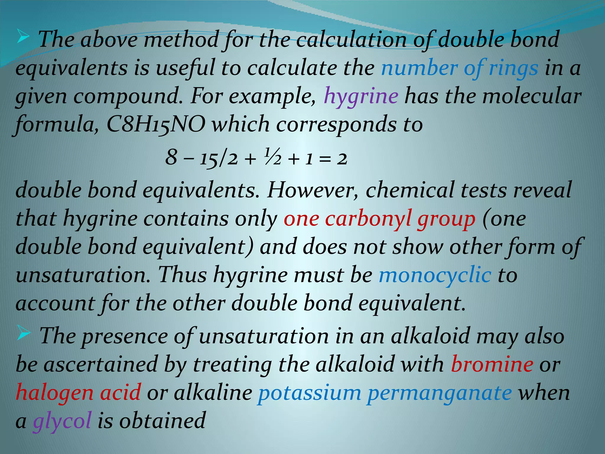  The above method for the calculation of double bond
equivalents is useful to calculate the number of rings in a
given compound. For example, hygrine has the molecular
formula, C8H15NO which corresponds to
8 – 15/2 + ½ + 1 = 2
double bond equivalents. However, chemical tests reveal
that hygrine contains only one carbonyl group (one
double bond equivalent) and does not show other form of
unsaturation. Thus hygrine must be monocyclic to
account for the other double bond equivalent.
 The presence of unsaturation in an alkaloid may also
be ascertained by treating the alkaloid with bromine or
halogen acid or alkaline potassium permanganate when
a glycol is obtained
 
