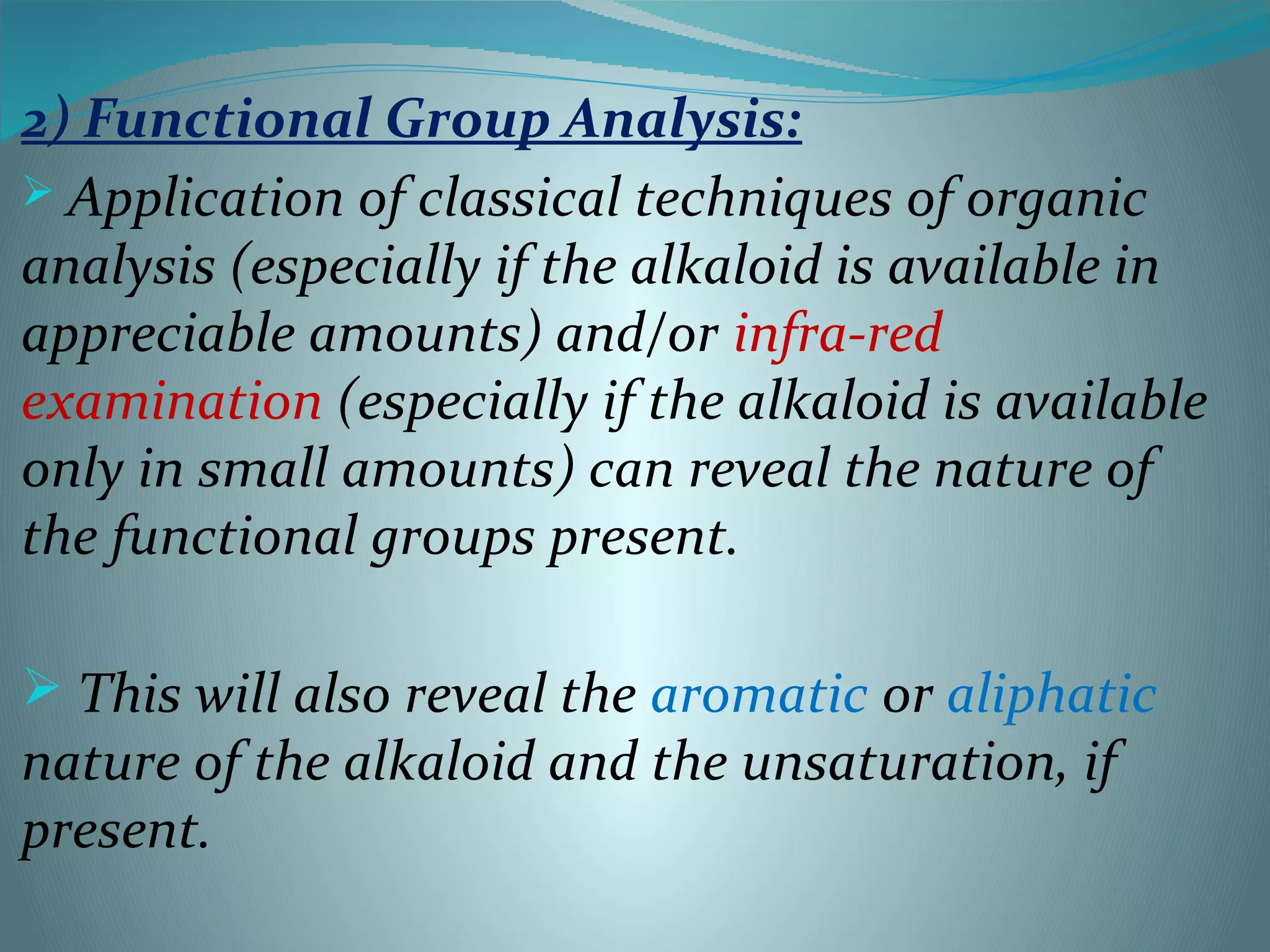 2) Functional Group Analysis:
 Application of classical techniques of organic
analysis (especially if the alkaloid is available in
appreciable amounts) and/or infra-red
examination (especially if the alkaloid is available
only in small amounts) can reveal the nature of
the functional groups present.
 This will also reveal the aromatic or aliphatic
nature of the alkaloid and the unsaturation, if
present.
 