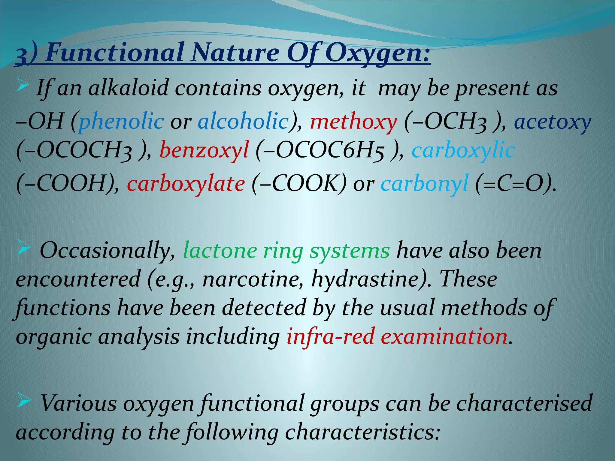 3) Functional Nature Of Oxygen:
 If an alkaloid contains oxygen, it may be present as
–OH (phenolic or alcoholic), methoxy (–OCH3 ), acetoxy
(–OCOCH3 ), benzoxyl (–OCOC6H5 ), carboxylic
(–COOH), carboxylate (–COOK) or carbonyl (=C=O).
 Occasionally, lactone ring systems have also been
encountered (e.g., narcotine, hydrastine). These
functions have been detected by the usual methods of
organic analysis including infra-red examination.
 Various oxygen functional groups can be characterised
according to the following characteristics:
 