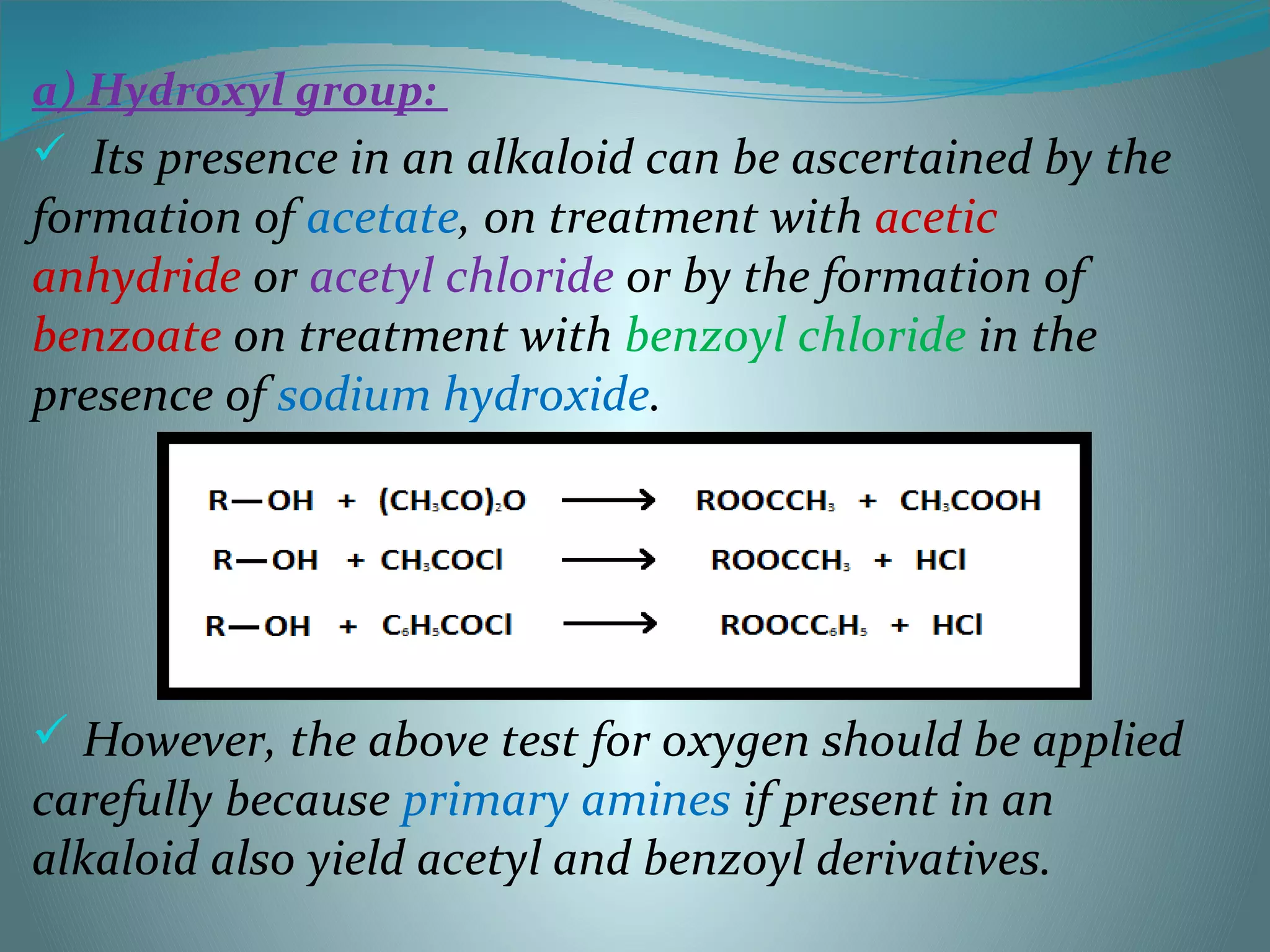 a) Hydroxyl group:
 Its presence in an alkaloid can be ascertained by the
formation of acetate, on treatment with acetic
anhydride or acetyl chloride or by the formation of
benzoate on treatment with benzoyl chloride in the
presence of sodium hydroxide.
 However, the above test for oxygen should be applied
carefully because primary amines if present in an
alkaloid also yield acetyl and benzoyl derivatives.
 