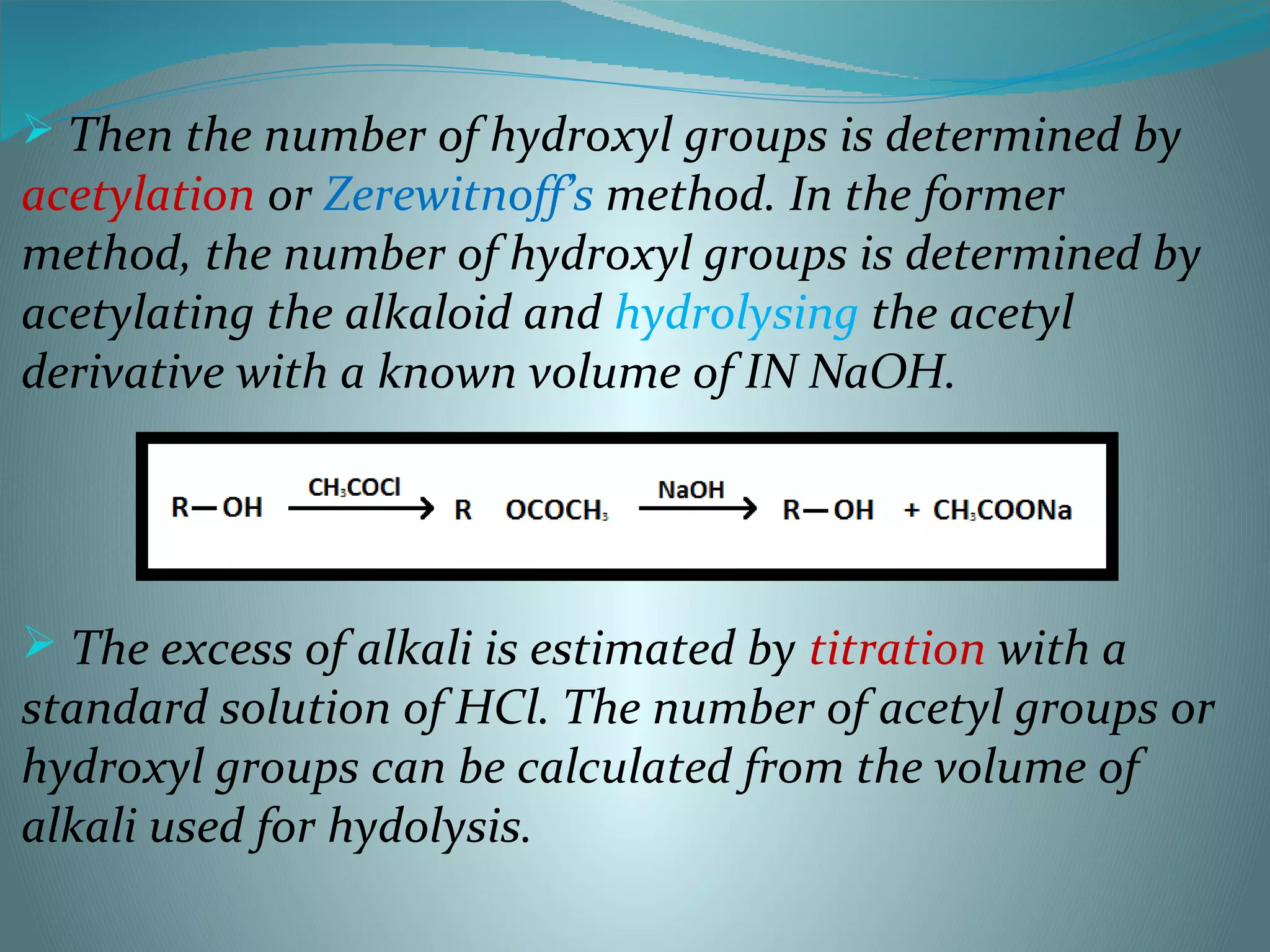  Then the number of hydroxyl groups is determined by
acetylation or Zerewitnoff’s method. In the former
method, the number of hydroxyl groups is determined by
acetylating the alkaloid and hydrolysing the acetyl
derivative with a known volume of IN NaOH.
 The excess of alkali is estimated by titration with a
standard solution of HCl. The number of acetyl groups or
hydroxyl groups can be calculated from the volume of
alkali used for hydolysis.
 
