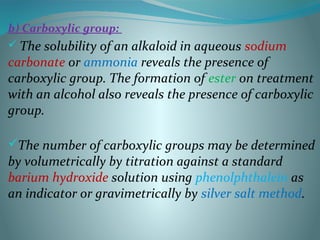 b) Carboxylic group:
 The solubility of an alkaloid in aqueous sodium
carbonate or ammonia reveals the presence of
carboxylic group. The formation of ester on treatment
with an alcohol also reveals the presence of carboxylic
group.
The number of carboxylic groups may be determined
by volumetrically by titration against a standard
barium hydroxide solution using phenolphthalein as
an indicator or gravimetrically by silver salt method.
 