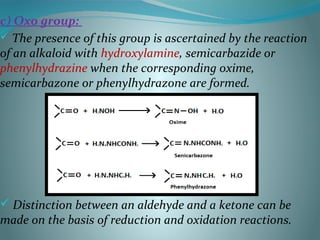 c) Oxo group:
 The presence of this group is ascertained by the reaction
of an alkaloid with hydroxylamine, semicarbazide or
phenylhydrazine when the corresponding oxime,
semicarbazone or phenylhydrazone are formed.
 Distinction between an aldehyde and a ketone can be
made on the basis of reduction and oxidation reactions.
 