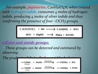  For example, papavarine, C20H21O4N, when treated
with hydrogen iodide, consumes 4 moles of hydrogen
iodide, producing 4 moles of silver iodide and thus
confirming the presence of four –OCH3 groups.
e)Ester and amide groups:
These groups can be detected and estimated by
observing
The products of their alkali or acid hydrolysis.
 