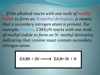If the alkaloid reacts with one mole of methyl
iodide to form an N-methyl derivative, it means
that a secondary nitrogen atom is present. For
example, coniine, C8H17N reacts with one mole
of methyl iodide to form an N- methyl derivative,
indicating that coniine must contain secondary
nitrogen atom.
 