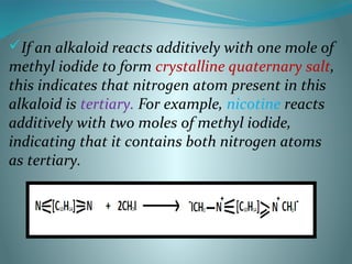 If an alkaloid reacts additively with one mole of
methyl iodide to form crystalline quaternary salt,
this indicates that nitrogen atom present in this
alkaloid is tertiary. For example, nicotine reacts
additively with two moles of methyl iodide,
indicating that it contains both nitrogen atoms
as tertiary.
 