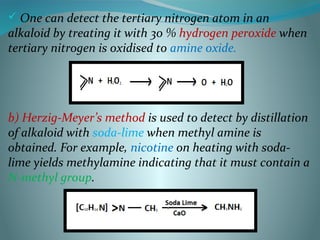  One can detect the tertiary nitrogen atom in an
alkaloid by treating it with 30 % hydrogen peroxide when
tertiary nitrogen is oxidised to amine oxide.
b) Herzig-Meyer’s method is used to detect by distillation
of alkaloid with soda-lime when methyl amine is
obtained. For example, nicotine on heating with soda-
lime yields methylamine indicating that it must contain a
N-methyl group.
 