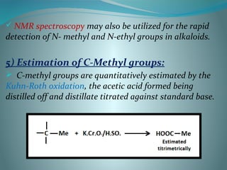  NMR spectroscopy may also be utilized for the rapid
detection of N- methyl and N-ethyl groups in alkaloids.
5) Estimation of C-Methyl groups:
 C-methyl groups are quantitatively estimated by the
Kuhn-Roth oxidation, the acetic acid formed being
distilled off and distillate titrated against standard base.
 