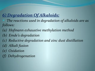 6) Degradation Of Alkaloids:
 The reactions used in degradation of alkaloids are as
follows:
(a) Hofmann exhaustive methylation method
(b) Emde’s degradation
(c) Reductive degradation and zinc dust distillation
(d) Alkali fusion
(e) Oxidation
(f) Dehydrogenation
 