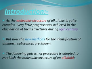 Introduction:-
 As the molecular structure of alkaloids is quite
complex , very little progress was achieved in the
elucidation of their structures during 19th century .
 But now the new methods for the identification of
unknown substances are known.
 The following pattern of procedure is adopted to
establish the molecular structure of an alkaloid:
 