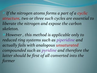  If the nitrogen atoms forms a part of a cyclic
structure, two or three such cycles are essential to
liberate the nitrogen and expose the carbon
skeleton.
However , this method is applicable only to
reduced ring systems such as piperidine and
actually fails with analogous unsaturated
compounded such as pyridine and therefore the
latter should be first of all converted into the
former
 