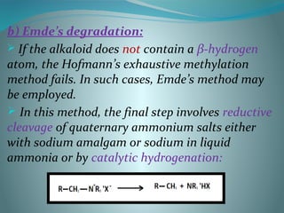 b) Emde’s degradation:
 If the alkaloid does not contain a β-hydrogen
atom, the Hofmann’s exhaustive methylation
method fails. In such cases, Emde’s method may
be employed.
 In this method, the final step involves reductive
cleavage of quaternary ammonium salts either
with sodium amalgam or sodium in liquid
ammonia or by catalytic hydrogenation:
 