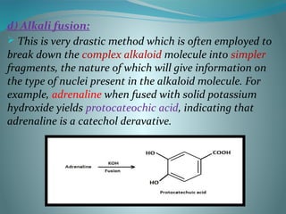 d) Alkali fusion:
 This is very drastic method which is often employed to
break down the complex alkaloid molecule into simpler
fragments, the nature of which will give information on
the type of nuclei present in the alkaloid molecule. For
example, adrenaline when fused with solid potassium
hydroxide yields protocateochic acid, indicating that
adrenaline is a catechol deravative.
 