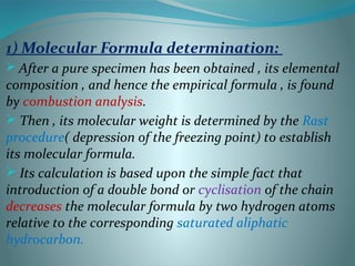 1) Molecular Formula determination:
 After a pure specimen has been obtained , its elemental
composition , and hence the empirical formula , is found
by combustion analysis.
 Then , its molecular weight is determined by the Rast
procedure( depression of the freezing point) to establish
its molecular formula.
 Its calculation is based upon the simple fact that
introduction of a double bond or cyclisation of the chain
decreases the molecular formula by two hydrogen atoms
relative to the corresponding saturated aliphatic
hydrocarbon.
 