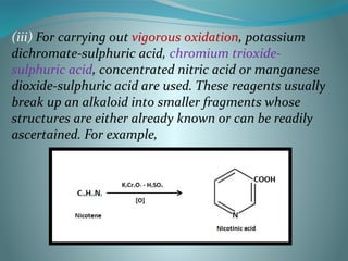 (iii) For carrying out vigorous oxidation, potassium
dichromate-sulphuric acid, chromium trioxide-
sulphuric acid, concentrated nitric acid or manganese
dioxide-sulphuric acid are used. These reagents usually
break up an alkaloid into smaller fragments whose
structures are either already known or can be readily
ascertained. For example,
 