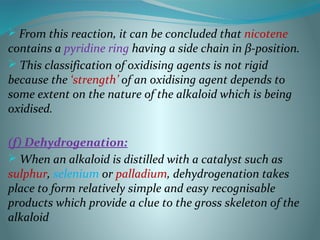  From this reaction, it can be concluded that nicotene
contains a pyridine ring having a side chain in β-position.
 This classification of oxidising agents is not rigid
because the ‘strength’ of an oxidising agent depends to
some extent on the nature of the alkaloid which is being
oxidised.
(f) Dehydrogenation:
 When an alkaloid is distilled with a catalyst such as
sulphur, selenium or palladium, dehydrogenation takes
place to form relatively simple and easy recognisable
products which provide a clue to the gross skeleton of the
alkaloid
 