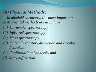 (8) Physical Methods:
 In alkaloid chemistry, the most important
instrumental methods are as follows:
(a) Ultraviolet spectroscopy
(b) Infra-red spectroscopy
(c) Mass spectroscopy
(d) Optically rotatory dispersion and circular
dichroism
(e) Conformational analysis, and
(f) X-ray diffraction
 