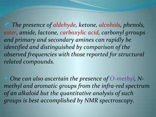  The presence of aldehyde, ketone, alcohols, phenols,
ester, amide, lactone, carboxylic acid, carbonyl grroups
and primary and secondary amines can rapidly be
identified and distinguished by comparison of the
observed frequencies with those reported for structural
related compounds.
 One can also ascertain the presence of O-methyl, N-
methyl and aromatic groups from the infra-red spectrum
of an alkaloid but the quantitative analysis of such
groups is best accomplished by NMR spectroscopy.
 