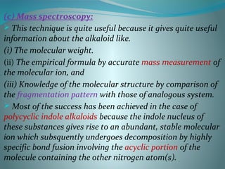 (c) Mass spectroscopy:
 This technique is quite useful because it gives quite useful
information about the alkaloid like.
(i) The molecular weight.
(ii) The empirical formula by accurate mass measurement of
the molecular ion, and
(iii) Knowledge of the molecular structure by comparison of
the fragmentation pattern with those of analogous system.
 Most of the success has been achieved in the case of
polycyclic indole alkaloids because the indole nucleus of
these substances gives rise to an abundant, stable molecular
ion which subsquently undergoes decomposition by highly
specific bond fusion involving the acyclic portion of the
molecule containing the other nitrogen atom(s).
 