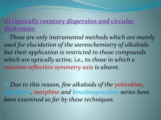 d) Optically rotatory dispersion and circular
dichroism:
 These are only instrumental methods which are mainly
used for elucidation of the stereochemistry of alkaloids
but their application is restricted to those compounds
which are optically active, i.e., to those in which a
rotation-reflection symmetry axis is absent.
 Due to this reason, few alkaloids of the yohimbine,
aprophine, morphine and benzlisoquinoline series have
been examined so far by these techniques.
 