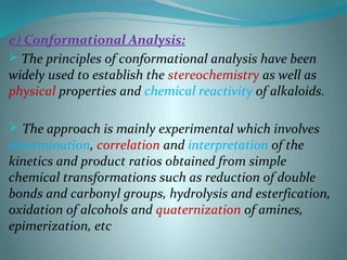 e) Conformational Analysis:
 The principles of conformational analysis have been
widely used to establish the stereochemistry as well as
physical properties and chemical reactivity of alkaloids.
 The approach is mainly experimental which involves
determination, correlation and interpretation of the
kinetics and product ratios obtained from simple
chemical transformations such as reduction of double
bonds and carbonyl groups, hydrolysis and esterfication,
oxidation of alcohols and quaternization of amines,
epimerization, etc
 