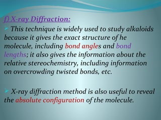 f) X-ray Diffraction:
 This technique is widely used to study alkaloids
because it gives the exact structure of he
molecule, including bond angles and bond
lengths; it also gives the information about the
relative stereochemistry, including information
on overcrowding twisted bonds, etc.
 X-ray diffraction method is also useful to reveal
the absolute configuration of the molecule.
 