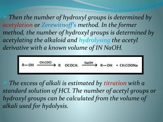  Then the number of hydroxyl groups is determined by
acetylation or Zerewitnoff’s method. In the former
method, the number of hydroxyl groups is determined by
acetylating the alkaloid and hydrolysing the acetyl
derivative with a known volume of IN NaOH.
 The excess of alkali is estimated by titration with a
standard solution of HCl. The number of acetyl groups or
hydroxyl groups can be calculated from the volume of
alkali used for hydolysis.
 
