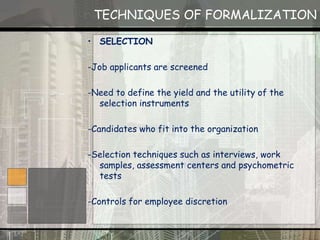 TECHNIQUES OF FORMALIZATION
• SELECTION
-Job applicants are screened
-Need to define the yield and the utility of the
selection instruments
-Candidates who fit into the organization
-Selection techniques such as interviews, work
samples, assessment centers and psychometric
tests
-Controls for employee discretion
 
