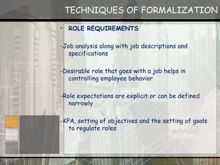 TECHNIQUES OF FORMALIZATION
• ROLE REQUIREMENTS
-Job analysis along with job descriptions and
specifications
-Desirable role that goes with a job helps in
controlling employee behavior
-Role expectations are explicit or can be defined
narrowly
-KPA, setting of objectives and the setting of goals
to regulate roles
 
