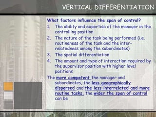 VERTICAL DIFFERENTIATION
What factors influence the span of control?
1. The ability and expertise of the manager in the
controlling position
2. The nature of the task being performed (i.e.
routineness of the task and the inter-
relatedness among the subordinates)
3. The spatial differentiation
4. The amount and type of interaction required by
the supervisor position with higher level
positions
The more competent the manager and
subordinates, the less geographically
dispersed and the less interrelated and more
routine tasks, the wider the span of control
can be
 