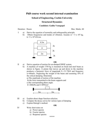 PhD course work second internal examination
School of Engineering, Cochin University
Structural Dynamics
Candidate: Gadha Venugopal
Duration : 3hours Max. Marks: 40
I a) Derive the equation of normality and orthogonality principle
b) Obtain frequencies and modes of vibration. Assume m = 5 x 104
kg,
k= 5 x 104
kN/cm.
OR
II a) Derive equation of motion for un-damped SDOF system.
b) A machine of weight 1750 kg is mounted on fixed end steel beam as
shown in figure. A piston that moves up and down in the machine
produces a harmonic force of magnitude Fo=31.75kN and frequency
ω=60rad/s. Neglecting the weight of the beam and assuming 10% of
the critical damping. Determine
a) The amplitude of motion of the machine
b) the force transmitted to the beam supports and
c) the corresponding phase angle.
E=206GPa and I=4995cm4
.
III a) Explain about shape function selection.
b) Compare the decay curves for various types of damping
c) Explain Raleigh’s method.
OR
IV Write short notes on
a) Power spectra
b) Fourier spectra
c) Response spectra
*****
0.5m
m
2m
2k
2k
2k
2m 2m
 
