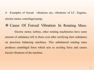 5
 Examples of forced vibrations are, vibrations of I.C. Engines,
electric motor, centrifugal pump.
 Cause Of Forced Vibration In Rotating Mass:
Electric motor, turbine, other rotating machineries have some
amount of unbalance left in them even after rectifying their unbalance
on precision balancing machines. This unbalanced rotating mass
produces centrifugal force which acts as exciting force and causes
forced vibrations of the machine.
 