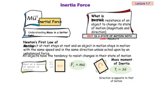 Inertia Force
What is
inertia?
It is the resistance of an
object to change its state
of motion (magnitude and
direction)
REST IS A STATE OF MOTION WITH
ZERO VELOCITY
t
Mu
Inertial Force
Inertial Force
Understanding Mass in a better
light…
Newton’s First Law of
Motion
An object at rest stays at rest and an object in motion stays in motion
with the same speed and in the same direction unless acted upon by an
unbalanced force.
ma
FI 
Mass as a measure
of amount of
inertia
All objects have the tendency to resist changes in their state of motion
I
T J

Mass moment
of Inertia
Direction is opposite to that
of motion
Lecture 1-7
 