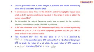  Thus in quasi-static zone a static analysis is sufficient with results increased by
about 20% to account for dynamic effect
 In anti-resonance zone, The  <1; the effect of  on DAF is negligible; it could be as
small as 0.01; dynamic analysis is important in this range in order to obtain the
correct value of DAF
 By decreasing the natural frequency much less compared to the excitation
frequency, the response can be controlled significantly
 In the near resonance zone, DAF increases significantly; the increase significantly
depends on ; at  = 1, it is 1/2 and is completely governed by ; for =0, DAF
which is shown in the previous lecture
 Note maximum DAF does not take place at = 1; it is obtained by
; in the quasi-static zone, DAF varies within 1 to 1.2; effect of damping on
DAF is small; the value of ω at which the peak value of DAF occurs is
, the value of DAF at is
0
)
(


d
DAF
d
2
1 2
p n
  
  p
 
 2
1
2
1

 
Lecture 8-3
 