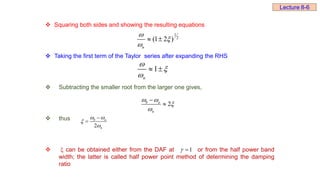  Squaring both sides and showing the resulting equations
 Taking the first term of the Taylor series after expanding the RHS
 Subtracting the smaller root from the larger one gives,
 thus
  can be obtained either from the DAF at or from the half power band
width; the latter is called half power point method of determining the damping
ratio
1
2
(1 2 )
n



 
1
n



 
2
b a
n
 




2
b a
n
 




1


Lecture 8-6
 