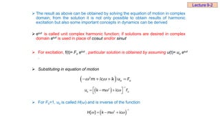  The result as above can be obtained by solving the equation of motion in complex
domain; from the solution it is not only possible to obtain results of harmonic
excitation but also some important concepts in dynamics can be derived
 eiωt is called unit complex harmonic function; if solutions are desired in complex
domain eiωt is used in place of cosωt and/or sinωt
 For excitation, f(t)= Fo eiωt , particular solution is obtained by assuming u(t)= uo eiωt
.
 Substituting in equation of motion
 For F0=1, u0 is called H(ω) and is inverse of the function
 
2
0 0
m ic k u F
 
   
 
1
2
0 0
u k m ic F
 

 
  
 
 
1
2
( )
H k m ic
  

  
Lecture 9-2
 