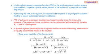  H(ω) is called frequency response function (FRF) of the single degree of freedom system;
it represents a composite dynamic characteristics of the system for a particular excitation
frequency ω.
 By knowing the FRF of the system, the response of the system to any long term excitation
(leading to steady state response) can be obtained.
 FRF of a dynamic system can be determined experimentally; once it is known, the
response of the system to future excitations can be determined without explicitly knowing
‘k’, ‘c’ and ‘m’ of the system.
 In dynamic system identification and in dynamic structural health monitoring, determination
of H(ω) by experimental means is the key task.
• Since u0(ω) has to be of the form u0=a+ib.
 
 
 
 
 
2
0 0
0
2 2 2 2 2 2 2
k m F c F
F
i
k m ic k m c k m c
 
     

 
     
 
 
 
 
2
0 0
2 2 2 2 2 2
k m F c F
a b
k m c k m c
 
   

 
   
  2
2
b
a
R
Re
ib
a
u i
o 



  

Lecture 9-3
 