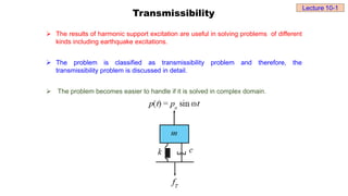 Transmissibility
 The results of harmonic support excitation are useful in solving problems of different
kinds including earthquake excitations.
 The problem is classified as transmissibility problem and therefore, the
transmissibility problem is discussed in detail.
 The problem becomes easier to handle if it is solved in complex domain.
Lecture 10-1
 