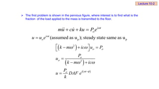  The first problem is shown in the pervious figure, where interest is to find what is the
fraction of the load applied to the mass is transmitted to the floor.
i t
mu cu ku P e 

  
p p
(assumed as u ); steady state same as u
i t
u u e 


 
 
 
2
2
i t
k m ic u P
P
u
k m ic
P
u DAF e
k
 


 

 
 

 
  
 

 

Lecture 10-2
 